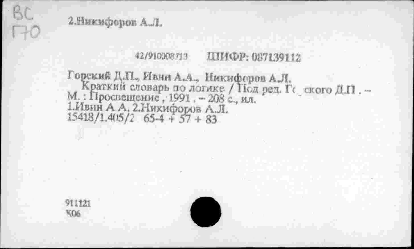 ﻿Вс
2Ликифор<№ АЛ.
42/910Э08ЛЗ ШИФР: 087139112
Г орский Д.Щ Ивин А Л., Никифоров АЛ.
Краткий словарь по логике /Под пел. Гс ского Д.П . -М : Просвещение, 1991. - 208 с., ил.
Швин А А. 2.Никифороа АЛ.
15418/1.405/2 65-4 4 57 + 83
9Ш21
406